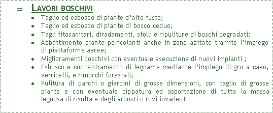 Casella di testo: Lavori boschiviTaglio ed esbosco di piante d�alto fusto;Taglio ed esbosco di piante di bosco ceduo;Tagli fitosanitari, diradamenti, sfolli e ripuliture di boschi degradati;Abbattimento piante pericolanti anche in zone abitate tramite l�impiego di piattaforme aeree;Miglioramenti boschivi con eventuale esecuzione di nuovi impianti ;Esbosco e concentramento di legname mediante l�impiego di gru a cavo, verricelli, e rimorchi forestali;Pulitura di parchi o giardini di grosse dimensioni, con taglio di grosse piante e con eventuale cippatura ed asportazione di tutta la massa legnosa di risulta e degli arbusti o rovi invadenti.