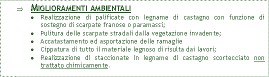 Casella di testo: Miglioramenti ambientaliRealizzazione di palificate con legname di castagno con funzione di sostegno di scarpate franose o paramassi;Pulitura delle scarpate stradali dalla vegetazione invadente;Accatastamento ed asportazione delle ramaglie Cippatura di tutto il materiale legnoso di risulta dai lavori; Realizzazione di staccionate in legname di castagno scortecciato non trattato chimicamente.