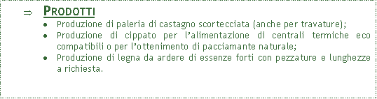 Casella di testo: ProdottiProduzione di paleria di castagno scortecciata (anche per travature);Produzione di cippato per l�alimentazione di centrali termiche eco compatibili o per l�ottenimento di pacciamante naturale;Produzione di legna da ardere di essenze forti con pezzature e lunghezze a richiesta.
