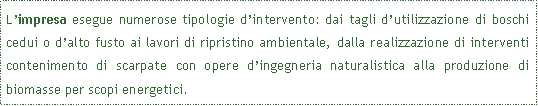 Casella di testo: L�impresa esegue numerose tipologie d�intervento: dai tagli d�utilizzazione di boschi cedui o d�alto fusto ai lavori di ripristino ambientale, dalla realizzazione di interventi contenimento di scarpate con opere d�ingegneria naturalistica alla produzione di biomasse per scopi energetici.